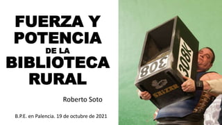 FUERZA Y
POTENCIA
DE LA
BIBLIOTECA
RURAL
Roberto Soto
B.P.E. en Palencia. 19 de octubre de 2021
 