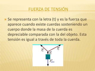 FUERZA DE TENSIÓN
 Se representa con la letra (t) y es la fuerza que
aparece cuando existe cuerdas sosteniendo un
cuerpo donde la masa de la cuerda es
depreciable comparada con la del objeto. Esta
tensión es igual a través de toda la cuerda.
 