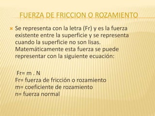FUERZA DE FRICCION O ROZAMIENTO
 Se representa con la letra (Fr) y es la fuerza
existente entre la superficie y se representa
cuando la superficie no son lisas.
Matemáticamente esta fuerza se puede
representar con la siguiente ecuación:
Fr= m . N
Fr= fuerza de fricción o rozamiento
m= coeficiente de rozamiento
n= fuerza normal
 
