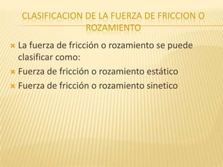 CLASIFICACION DE LA FUERZA DE FRICCION O
ROZAMIENTO
 La fuerza de fricción o rozamiento se puede
clasificar como:
 Fuerza de fricción o rozamiento estático
 Fuerza de fricción o rozamiento sinetico
 