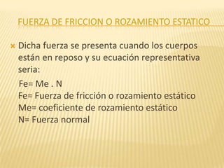 FUERZA DE FRICCION O ROZAMIENTO ESTATICO
 Dicha fuerza se presenta cuando los cuerpos
están en reposo y su ecuación representativa
seria:
Fe= Me . N
Fe= Fuerza de fricción o rozamiento estático
Me= coeficiente de rozamiento estático
N= Fuerza normal
 