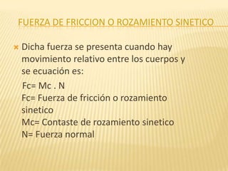 FUERZA DE FRICCION O ROZAMIENTO SINETICO
 Dicha fuerza se presenta cuando hay
movimiento relativo entre los cuerpos y
se ecuación es:
Fc= Mc . N
Fc= Fuerza de fricción o rozamiento
sinetico
Mc= Contaste de rozamiento sinetico
N= Fuerza normal
 