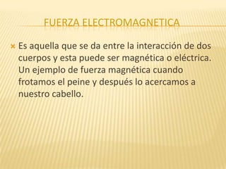 FUERZA ELECTROMAGNETICA
 Es aquella que se da entre la interacción de dos
cuerpos y esta puede ser magnética o eléctrica.
Un ejemplo de fuerza magnética cuando
frotamos el peine y después lo acercamos a
nuestro cabello.
 