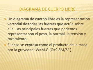 DIAGRAMA DE CUERPO LIBRE
 Un diagrama de cuerpo libre es la representación
vectorial de todas las fuerzas que actúa sobre
ella. Las principales fuerzas que podemos
representar son el peso, la normal, la tensión y
rozamiento.
 El peso se expresa como el producto de la masa
por la gravedad: W=M.G (G=9.8M/S2 )
 
