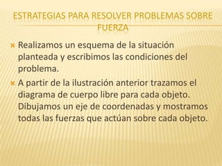 ESTRATEGIAS PARA RESOLVER PROBLEMAS SOBRE
FUERZA
 Realizamos un esquema de la situación
planteada y escribimos las condiciones del
problema.
 A partir de la ilustración anterior trazamos el
diagrama de cuerpo libre para cada objeto.
Dibujamos un eje de coordenadas y mostramos
todas las fuerzas que actúan sobre cada objeto.
 