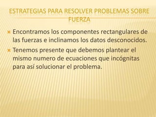 ESTRATEGIAS PARA RESOLVER PROBLEMAS SOBRE
FUERZA
 Encontramos los componentes rectangulares de
las fuerzas e inclinamos los datos desconocidos.
 Tenemos presente que debemos plantear el
mismo numero de ecuaciones que incógnitas
para así solucionar el problema.
 