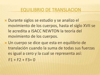 EQUILIBRIO DE TRANSLACION
 Durante siglos se estudio y se analizo el
movimiento de los cuerpos, hasta el siglo XVII se
le acredita a ISACC NEWTON la teoría del
movimiento de los cuerpos.
 Un cuerpo se dice que esta en equilibrio de
translación cuando la suma de todas sus fuerzas
es igual a cero y la cual se representa así:
F1 + F2 + F3= 0
 