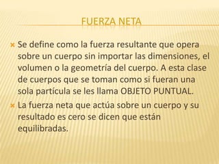 FUERZA NETA
 Se define como la fuerza resultante que opera
sobre un cuerpo sin importar las dimensiones, el
volumen o la geometría del cuerpo. A esta clase
de cuerpos que se toman como si fueran una
sola partícula se les llama OBJETO PUNTUAL.
 La fuerza neta que actúa sobre un cuerpo y su
resultado es cero se dicen que están
equilibradas.
 