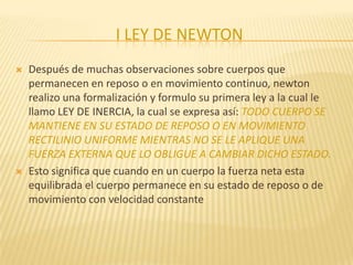 I LEY DE NEWTON
 Después de muchas observaciones sobre cuerpos que
permanecen en reposo o en movimiento continuo, newton
realizo una formalización y formulo su primera ley a la cual le
llamo LEY DE INERCIA, la cual se expresa así: TODO CUERPO SE
MANTIENE EN SU ESTADO DE REPOSO O EN MOVIMIENTO
RECTILINIO UNIFORME MIENTRAS NO SE LE APLIQUE UNA
FUERZA EXTERNA QUE LO OBLIGUE A CAMBIAR DICHO ESTADO.
 Esto significa que cuando en un cuerpo la fuerza neta esta
equilibrada el cuerpo permanece en su estado de reposo o de
movimiento con velocidad constante
 
