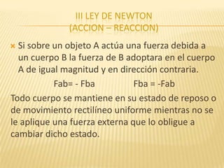 III LEY DE NEWTON
(ACCION – REACCION)
 Si sobre un objeto A actúa una fuerza debida a
un cuerpo B la fuerza de B adoptara en el cuerpo
A de igual magnitud y en dirección contraria.
Fab= - Fba Fba = -Fab
Todo cuerpo se mantiene en su estado de reposo o
de movimiento rectilíneo uniforme mientras no se
le aplique una fuerza externa que lo obligue a
cambiar dicho estado.
 