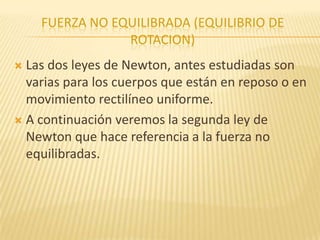 FUERZA NO EQUILIBRADA (EQUILIBRIO DE
ROTACION)
 Las dos leyes de Newton, antes estudiadas son
varias para los cuerpos que están en reposo o en
movimiento rectilíneo uniforme.
 A continuación veremos la segunda ley de
Newton que hace referencia a la fuerza no
equilibradas.
 