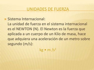 UNIDADES DE FUERZA
 Sistema Internacional:
La unidad de fuerza en el sistema internacional
es el NEWTON (N). El Newton es la fuerza que
aplicada a un cuerpo de un Kilo de masa, hace
que adquiera una aceleración de un metro sobre
segundo (m/s):
kg • m /s2
 
