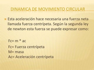DINAMICA DE MOVIMIENTO CIRCULAR
 Esta aceleración hace necesaria una fuerza neta
llamada fuerza centrípeta. Según la segunda ley
de newton esta fuerza se puede expresar como:
Fc= m * ac
Fc= Fuerza centrípeta
M= masa
Ac= Aceleración centrípeta
 