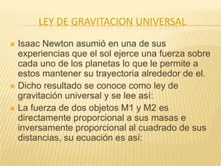 LEY DE GRAVITACION UNIVERSAL
 Isaac Newton asumió en una de sus
experiencias que el sol ejerce una fuerza sobre
cada uno de los planetas lo que le permite a
estos mantener su trayectoria alrededor de el.
 Dicho resultado se conoce como ley de
gravitación universal y se lee así:
 La fuerza de dos objetos M1 y M2 es
directamente proporcional a sus masas e
inversamente proporcional al cuadrado de sus
distancias, su ecuación es así:
 