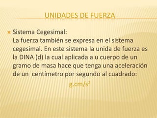UNIDADES DE FUERZA
 Sistema Cegesimal:
La fuerza también se expresa en el sistema
cegesimal. En este sistema la unida de fuerza es
la DINA (d) la cual aplicada a u cuerpo de un
gramo de masa hace que tenga una aceleración
de un centímetro por segundo al cuadrado:
g.cm/s2
 