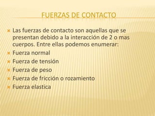 FUERZAS DE CONTACTO
 Las fuerzas de contacto son aquellas que se
presentan debido a la interacción de 2 o mas
cuerpos. Entre ellas podemos enumerar:
 Fuerza normal
 Fuerza de tensión
 Fuerza de peso
 Fuerza de fricción o rozamiento
 Fuerza elastica
 