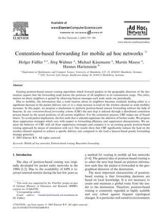 Contention-based forwarding for mobile ad hoc networks q
Holger F€uußler a,*, J€oorg Widmer a
, Michael K€aasemann a
, Martin Mauve a
,
Hannes Hartenstein b
a
Department of Mathematics and Computer Science, University of Mannheim, L15, 16, D-68161 Mannheim, Germany
b
NEC Network Labs Europe, Kurf€uursten-Anlage 36, D-69115 Heidelberg, Germany
Abstract
Existing position-based unicast routing algorithms which forward packets in the geographic direction of the des-
tination require that the forwarding node knows the positions of all neighbors in its transmission range. This infor-
mation on direct neighbors is gained by observing beacon messages each node sends out periodically.
Due to mobility, the information that a node receives about its neighbors becomes outdated, leading either to a
signiﬁcant decrease in the packet delivery rate or to a steep increase in load on the wireless channel as node mobility
increases. In this paper, we propose a mechanism to perform position-based unicast forwarding without the help of
beacons. In our contention-based forwarding scheme (CBF) the next hop is selected through a distributed contention
process based on the actual positions of all current neighbors. For the contention process, CBF makes use of biased
timers. To avoid packet duplication, the ﬁrst node that is selected suppresses the selection of further nodes. We propose
three suppression strategies which vary with respect to forwarding eﬃciency and suppression characteristics. We an-
alyze the behavior of CBF with all three suppression strategies and compare it to an existing greedy position-based
routing approach by means of simulation with ns-2. Our results show that CBF signiﬁcantly reduces the load on the
wireless channel required to achieve a speciﬁc delivery rate compared to the load a beacon-based greedy forwarding
strategy generates.
Ó 2003 Elsevier B.V. All rights reserved.
Keywords: Mobile ad hoc networks; Position-based routing; Beaconless forwarding
1. Introduction
The idea of position-based routing was origi-
nally developed for packet radio networks in the
1980s [1,2]. Due to the availability of GPS it re-
ceived renewed interest during the last few years as
a method for routing in mobile ad hoc networks
[3–6]. The general idea of position-based routing is
to select the next hop based on position informa-
tion such that the packet is forwarded in the geo-
graphical direction of the destination.
The most important characteristic of position-
based routing is that forwarding decisions are
based on local knowledge. It is not necessary to
create and maintain a global route from the sen-
der to the destination. Therefore, position-based
routing is commonly regarded as highly scalable
and very robust against frequent topological
changes. It is particular well suited in environments
q
This work was supported by the ÔFleetNetÕ project as part
of German Ministry of Education and Research (BMBF)
contract no. 01AK025D.
*
Corresponding author.
E-mail address: fuessler@informatik.uni-mannheim.de
(H. F€uußler).
1570-8705/$ - see front matter Ó 2003 Elsevier B.V. All rights reserved.
doi:10.1016/S1570-8705(03)00038-6
Ad Hoc Networks 1 (2003) 351–369
www.elsevier.com/locate/adhoc
 