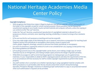 National Heritage Academies Media
           Center Policy
Copyright Compliance:
   NHA recognizes that federal law makes it illegal to duplicate copyrighted materials without authorization of
   the holder of the copyright, except for certain exempt purposes. Severe penalties may be imposed for
   unauthorized copying or use of audio visual or printed materials and computer software, unless the copying or
   use conforms to the "fair use" doctrine.
   Under the "fair use" doctrine, unauthorized reproduction of copyrighted materials is allowed for such
   purposes as criticism, comment, news reporting, teaching, scholarship, or research as long as four standards
   are met:
   § The use must be for such purposes as teaching and must be nonprofit.
   § You may make single copies of the following for use in research, instruction or preparation for teaching: book
   chapters; articles from periodicals or newspapers; short stories, essays or poems; and
   charts, graphs, diagrams, drawings, cartoons or pictures from books, periodicals, or newspapers.
   § In most circumstances, copying the whole of a work is not considered fair use; copying a small portion may
   be if these guidelines are followed.
   § If resulting economic loss to the copyright holder can be shown, even making a single copy of certain
   materials may be an infringement, and making multiple copies presents the danger of greater penalties.
   While NHA encourages its staff to enrich learning programs by making proper use of supplementary
   materials, it is your responsibility to abide by NHA's copying procedures and obey the requirements of the law.
   In no circumstances will it be necessary for staff to violate copyright requirements to perform their duties
   properly.
   Any staff member who is uncertain as to whether reproducing or using copyrighted material complies with
   NHA's procedures or is permissible under the law should contact their school’s Library/Technology
   Specialist, Principal or Manager. Assistance in obtaining proper authorization to copy or use protected material
   when such authorization is required can be provided.
 