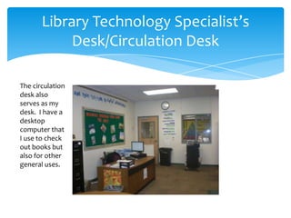 Library Technology Specialist’s
            Desk/Circulation Desk

The circulation
desk also
serves as my
desk. I have a
desktop
computer that
I use to check
out books but
also for other
general uses.
 
