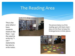 The Reading Area


This is the
area where I                The picture below is of the
have                        reading spot with foam mats I
students                    place on the floor to keep the
meet on the                 kindergarteners in their places.
floor. I use
the easel to
write my “I
can “
statements
but also to
write notes.
 