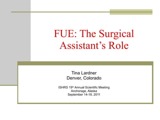 FUE: The Surgical Assistant’s Role Tina Lardner Denver, Colorado ISHRS 19 th  Annual Scientific Meeting Anchorage, Alaska September 14-18, 2011 
