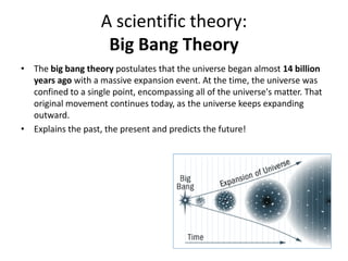 A scientific theory:
Big Bang Theory
• The big bang theory postulates that the universe began almost 14 billion
years ago with a massive expansion event. At the time, the universe was
confined to a single point, encompassing all of the universe's matter. That
original movement continues today, as the universe keeps expanding
outward.
• Explains the past, the present and predicts the future!
 