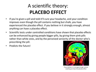 A scientific theory:
PLACEBO EFFECT
• If you're given a pill and told it'll cure your headache, and your condition
improves even though the pill contains nothing but chalk, you have
experienced the placebo effect. If you believe in it strongly enough, almost
anything can have a placebo effect.
• Scientific tests under controlled conditions have shown that placebo effects
can be enhanced by giving people bigger pills, by giving them pink pills
rather than white ones, and by the perceived seniority of the doctor who's
prescribing the pill.
• Predicts the future!
If you believe in it strongly enough, almost
anything can have the placebo effect
 