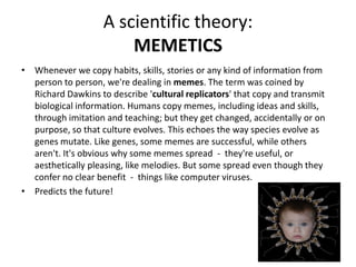 A scientific theory:
MEMETICS
• Whenever we copy habits, skills, stories or any kind of information from
person to person, we're dealing in memes. The term was coined by
Richard Dawkins to describe 'cultural replicators' that copy and transmit
biological information. Humans copy memes, including ideas and skills,
through imitation and teaching; but they get changed, accidentally or on
purpose, so that culture evolves. This echoes the way species evolve as
genes mutate. Like genes, some memes are successful, while others
aren't. It's obvious why some memes spread - they're useful, or
aesthetically pleasing, like melodies. But some spread even though they
confer no clear benefit - things like computer viruses.
• Predicts the future!
 