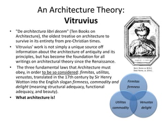 An Architecture Theory:
Vitruvius
• "De architectura libri decem" (Ten Books on
Architecture), the oldest treatise on architecture to
survive in its entirety from pre-Christian times.
• Vitruvius' work is not simply a unique source off
information about the architecture of antiquity and its
principles, but has become the foundation for all
writings on architectural theory since the Renaissance.
• The three fundamental laws that Architecture must
obey, in order to be so considered: firmitas, utilitas,
venustas, translated in the 17th century by Sir Henry
Wotton into the English slogan firmness, commodity and
delight (meaning structural adequacy, functional
adequacy, and beauty).
• What architecture is!
Firmitas
firmness
Venustas
delight
Utilitas
commodity
Born: Rome ca. 80 B.C.
Died: Rome, ca. 20 B.C.
 