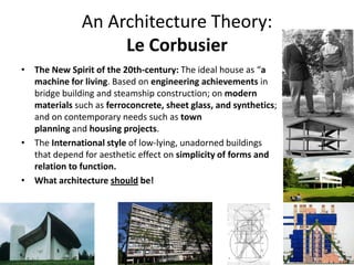 An Architecture Theory:
Le Corbusier
• The New Spirit of the 20th-century: The ideal house as “a
machine for living. Based on engineering achievements in
bridge building and steamship construction; on modern
materials such as ferroconcrete, sheet glass, and synthetics;
and on contemporary needs such as town
planning and housing projects.
• The International style of low-lying, unadorned buildings
that depend for aesthetic effect on simplicity of forms and
relation to function.
• What architecture should be!
 