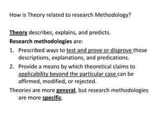 How is Theory related to research Methodology?
Theory describes, explains, and predicts.
Research methodologies are:
1. Prescribed ways to test and prove or disprove those
descriptions, explanations, and predications.
2. Provide a means by which theoretical claims to
applicability beyond the particular case can be
affirmed, modified, or rejected.
Theories are more general, but research methodologies
are more specific.
 