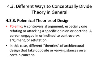 4.3. Different Ways to Conceptually Divide
Theory in General
4.3.3. Polemical Theories of Design
• Polemic: A controversial argument, especially one
refuting or attacking a specific opinion or doctrine. A
person engaged in or inclined to controversy,
argument, or refutation.
• In this case, different “theories” of architectural
design that take opposite or varying stances on a
certain concept.
 