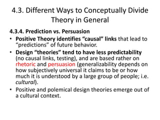 4.3. Different Ways to Conceptually Divide
Theory in General
4.3.4. Prediction vs. Persuasion
• Positive Theory identifies “causal” links that lead to
“predictions” of future behavior.
• Design “theories” tend to have less predictability
(no causal links, testing), and are based rather on
rhetoric and persuasion (generalizability depends on
how subjectively universal it claims to be or how
much it is understood by a large group of people; i.e.
cultural).
• Positive and polemical design theories emerge out of
a cultural context.
 