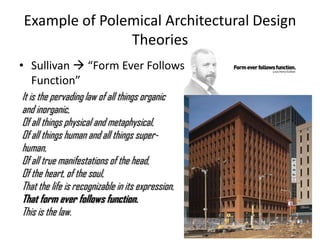 Example of Polemical Architectural Design
Theories
• Sullivan  “Form Ever Follows
Function”
It is the pervading law of all things organic
and inorganic,
Of all things physical and metaphysical,
Of all things human and all things super-
human,
Of all true manifestations of the head,
Of the heart, of the soul,
That the life is recognizable in its expression,
That form ever follows function.
This is the law.
 