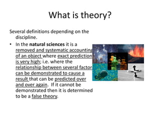What is theory?
Several definitions depending on the
discipline.
• In the natural sciences it is a
removed and systematic accounting
of an object where exact prediction
is very high; i.e. where the
relationship between several factors
can be demonstrated to cause a
result that can be predicted over
and over again. If it cannot be
demonstrated then it is determined
to be a false theory.
 