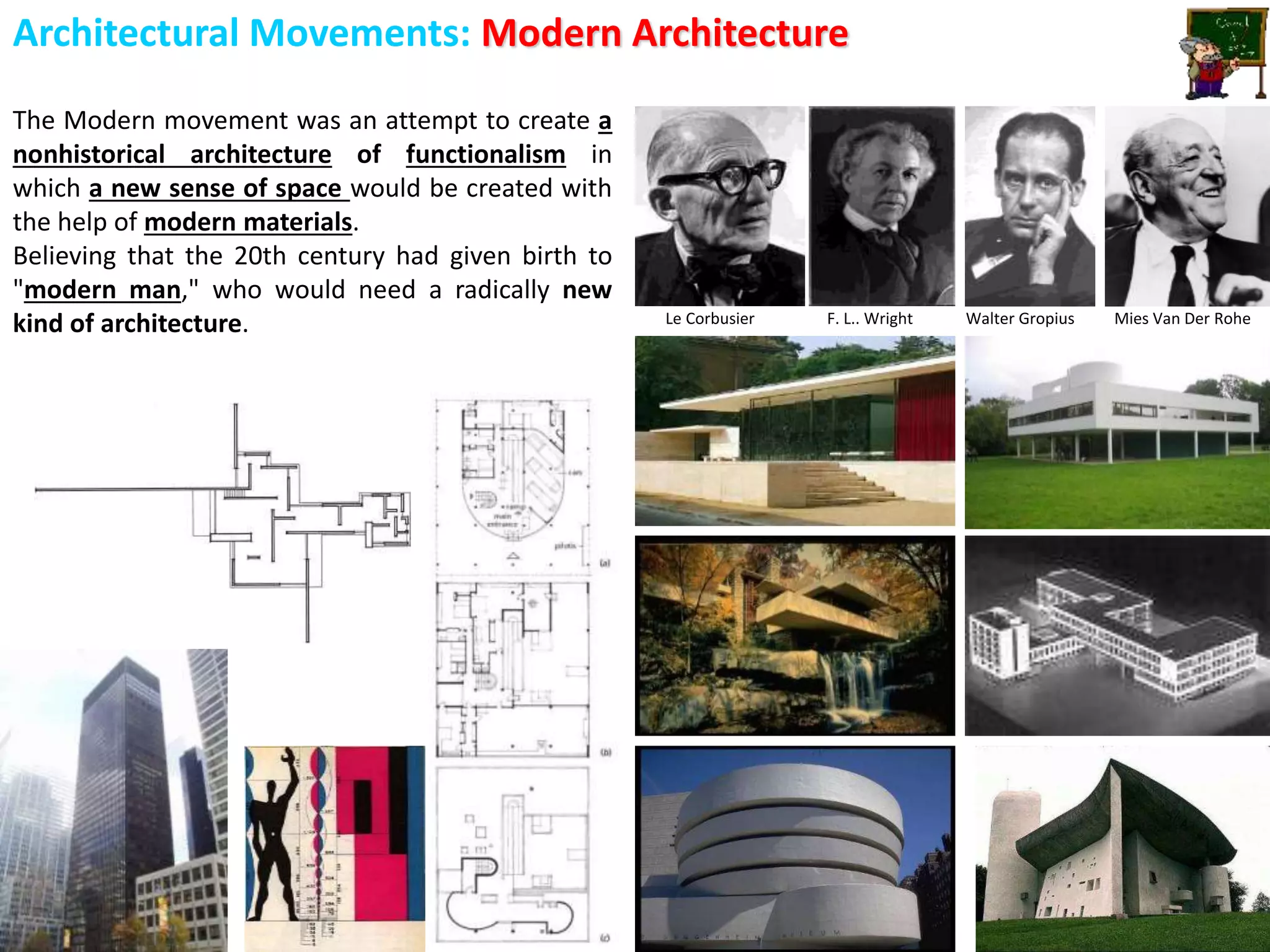 Architectural Movements: Modern Architecture
The Modern movement was an attempt to create a
nonhistorical architecture of functionalism in
which a new sense of space would be created with
the help of modern materials.
Believing that the 20th century had given birth to
"modern man," who would need a radically new
kind of architecture. Le Corbusier F. L.. Wright Walter Gropius Mies Van Der Rohe
 