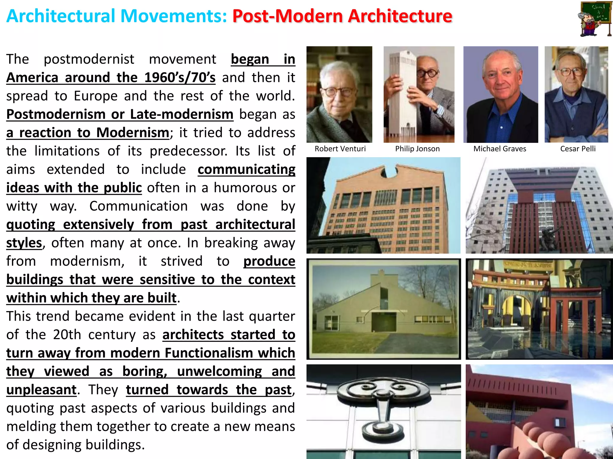 Architectural Movements: Post-Modern Architecture
The postmodernist movement began in
America around the 1960’s/70’s and then it
spread to Europe and the rest of the world.
Postmodernism or Late-modernism began as
a reaction to Modernism; it tried to address
the limitations of its predecessor. Its list of
aims extended to include communicating
ideas with the public often in a humorous or
witty way. Communication was done by
quoting extensively from past architectural
styles, often many at once. In breaking away
from modernism, it strived to produce
buildings that were sensitive to the context
within which they are built.
This trend became evident in the last quarter
of the 20th century as architects started to
turn away from modern Functionalism which
they viewed as boring, unwelcoming and
unpleasant. They turned towards the past,
quoting past aspects of various buildings and
melding them together to create a new means
of designing buildings.
Robert Venturi Philip Jonson Michael Graves Cesar Pelli
 