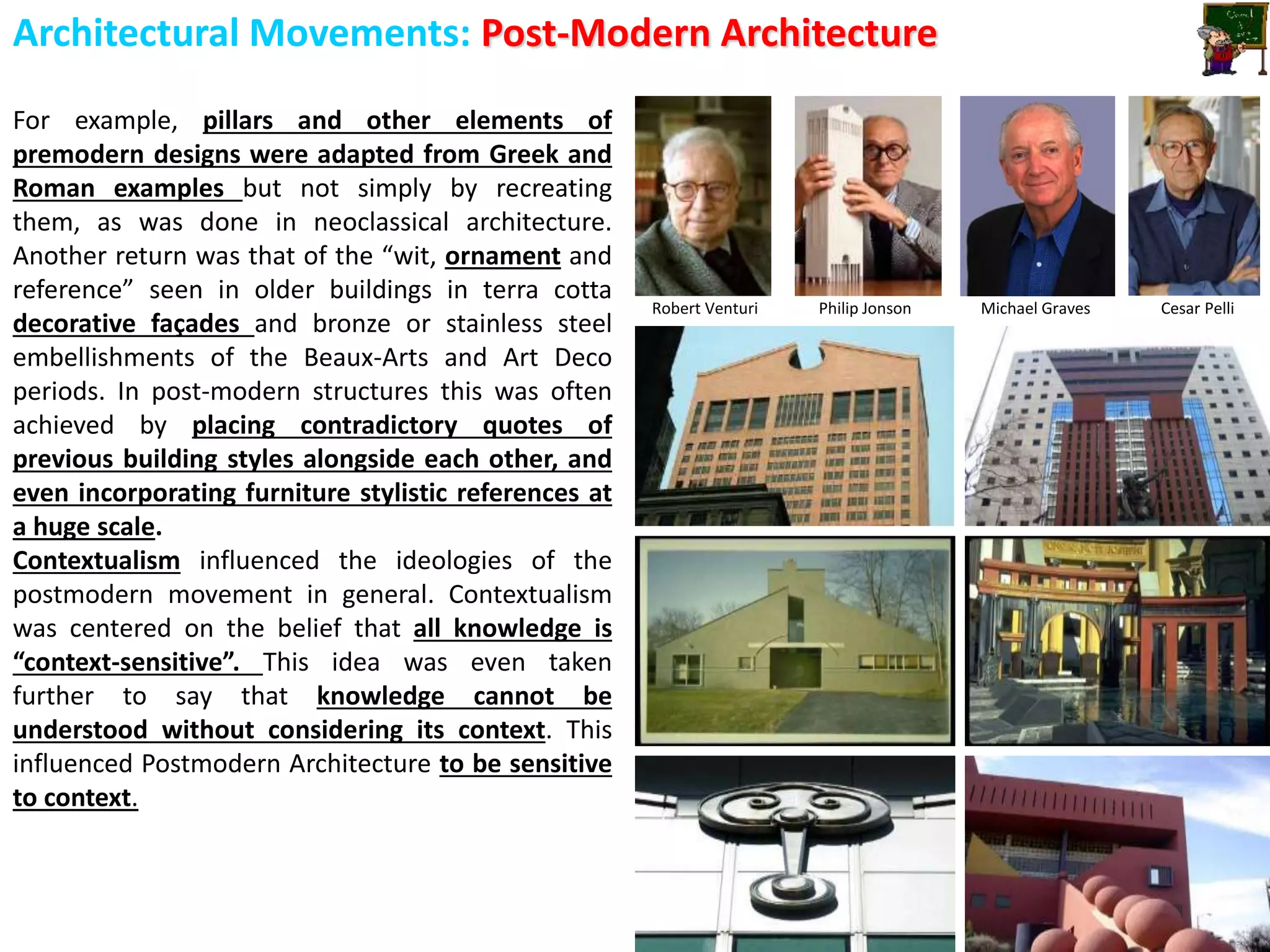 Architectural Movements: Post-Modern Architecture
For example, pillars and other elements of
premodern designs were adapted from Greek and
Roman examples but not simply by recreating
them, as was done in neoclassical architecture.
Another return was that of the “wit, ornament and
reference” seen in older buildings in terra cotta
decorative façades and bronze or stainless steel
embellishments of the Beaux-Arts and Art Deco
periods. In post-modern structures this was often
achieved by placing contradictory quotes of
previous building styles alongside each other, and
even incorporating furniture stylistic references at
a huge scale.
Contextualism influenced the ideologies of the
postmodern movement in general. Contextualism
was centered on the belief that all knowledge is
“context-sensitive”. This idea was even taken
further to say that knowledge cannot be
understood without considering its context. This
influenced Postmodern Architecture to be sensitive
to context.
Robert Venturi Philip Jonson Michael Graves Cesar Pelli
 