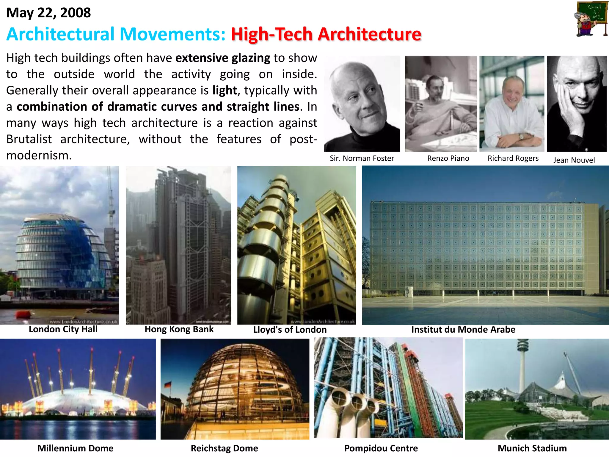 May 22, 2008
Architectural Movements: High-Tech Architecture
High tech buildings often have extensive glazing to show
to the outside world the activity going on inside.
Generally their overall appearance is light, typically with
a combination of dramatic curves and straight lines. In
many ways high tech architecture is a reaction against
Brutalist architecture, without the features of post-
modernism. Sir. Norman Foster Renzo Piano Richard Rogers Jean Nouvel
Pompidou Centre Munich StadiumReichstag DomeMillennium Dome
Hong Kong BankLondon City Hall Lloyd's of London Institut du Monde Arabe
 