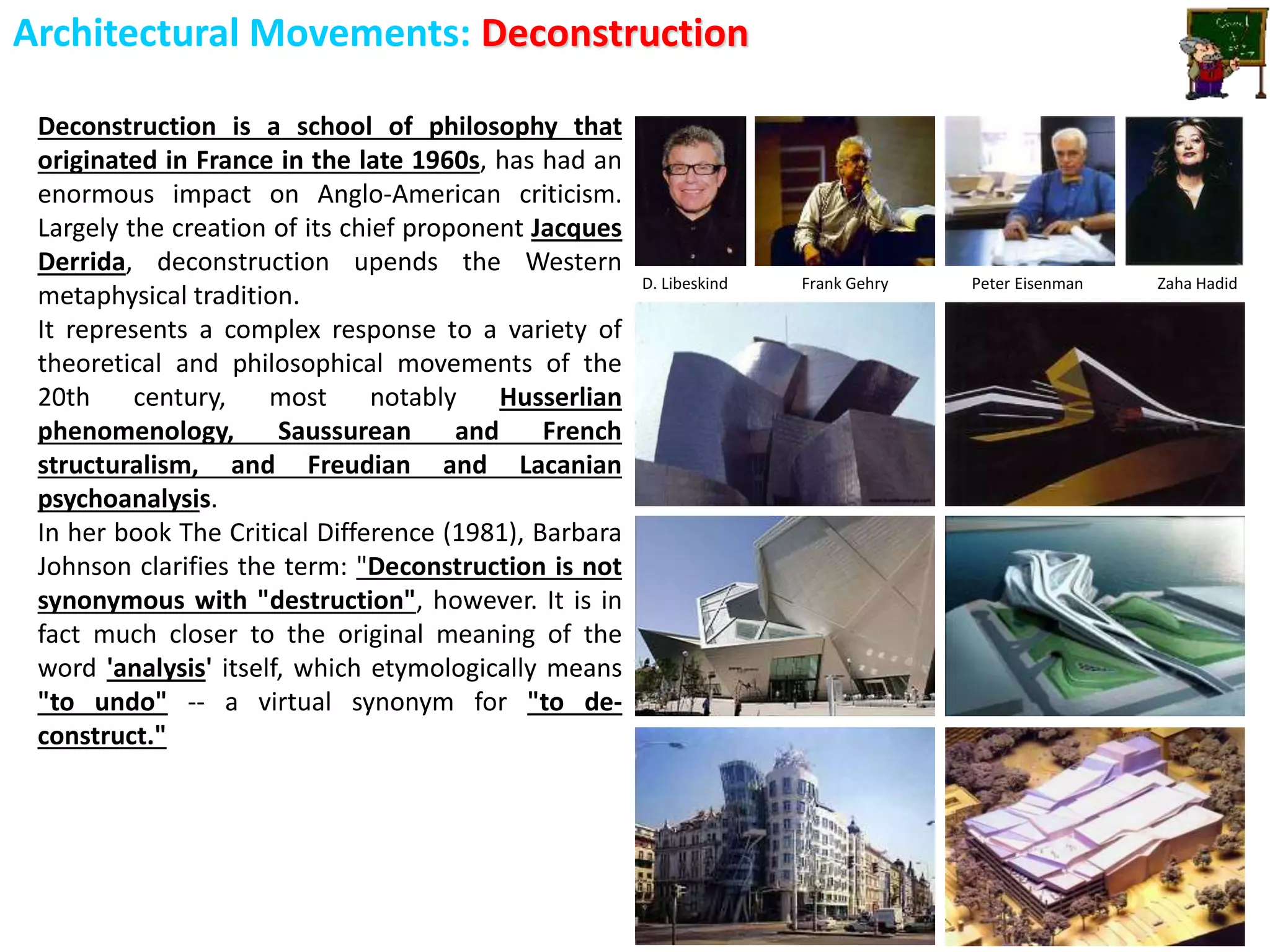 Architectural Movements: Deconstruction
Deconstruction is a school of philosophy that
originated in France in the late 1960s, has had an
enormous impact on Anglo-American criticism.
Largely the creation of its chief proponent Jacques
Derrida, deconstruction upends the Western
metaphysical tradition.
It represents a complex response to a variety of
theoretical and philosophical movements of the
20th century, most notably Husserlian
phenomenology, Saussurean and French
structuralism, and Freudian and Lacanian
psychoanalysis.
In her book The Critical Difference (1981), Barbara
Johnson clarifies the term: "Deconstruction is not
synonymous with "destruction", however. It is in
fact much closer to the original meaning of the
word 'analysis' itself, which etymologically means
"to undo" -- a virtual synonym for "to de-
construct."
D. Libeskind Frank Gehry Peter Eisenman Zaha Hadid
 