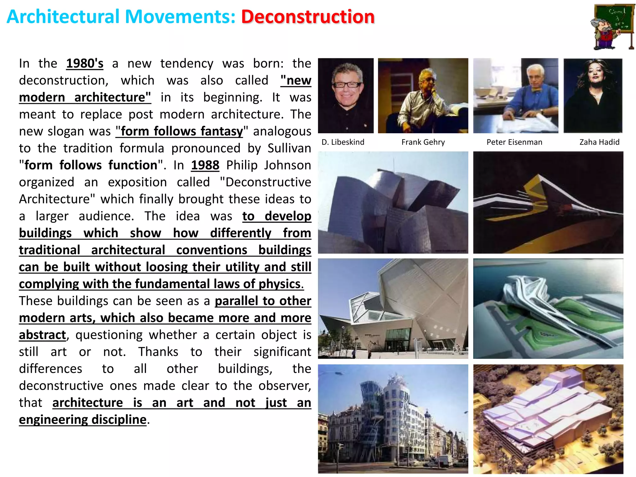 Architectural Movements: Deconstruction
In the 1980's a new tendency was born: the
deconstruction, which was also called "new
modern architecture" in its beginning. It was
meant to replace post modern architecture. The
new slogan was "form follows fantasy" analogous
to the tradition formula pronounced by Sullivan
"form follows function". In 1988 Philip Johnson
organized an exposition called "Deconstructive
Architecture" which finally brought these ideas to
a larger audience. The idea was to develop
buildings which show how differently from
traditional architectural conventions buildings
can be built without loosing their utility and still
complying with the fundamental laws of physics.
These buildings can be seen as a parallel to other
modern arts, which also became more and more
abstract, questioning whether a certain object is
still art or not. Thanks to their significant
differences to all other buildings, the
deconstructive ones made clear to the observer,
that architecture is an art and not just an
engineering discipline.
D. Libeskind Frank Gehry Peter Eisenman Zaha Hadid
 