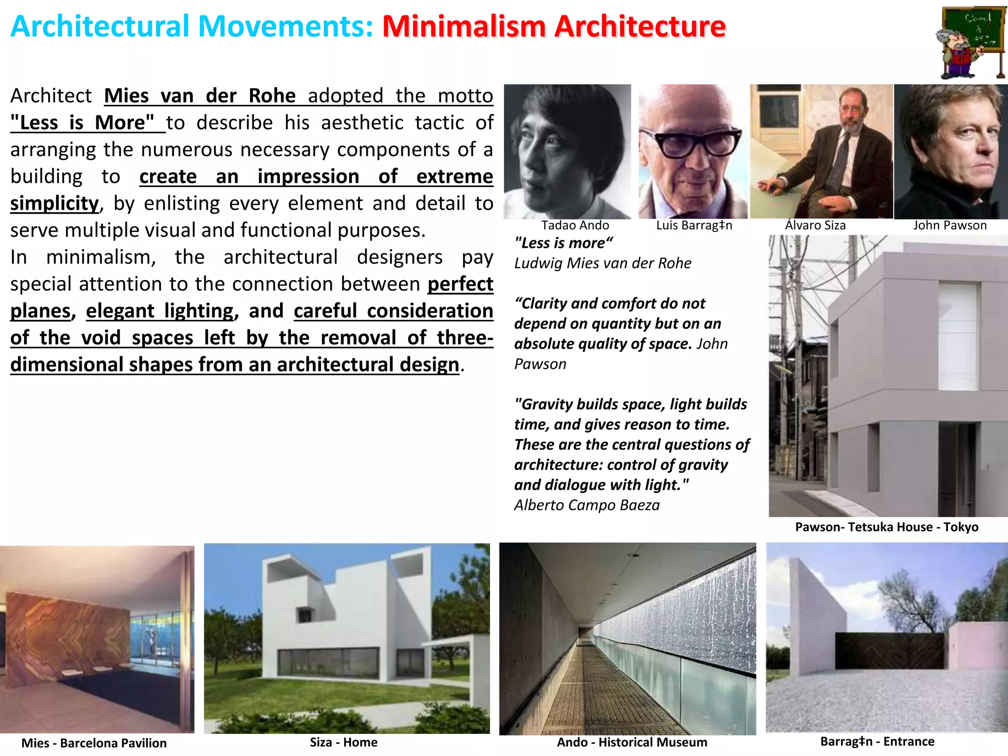 Architectural Movements: Minimalism Architecture
Architect Mies van der Rohe adopted the motto
"Less is More" to describe his aesthetic tactic of
arranging the numerous necessary components of a
building to create an impression of extreme
simplicity, by enlisting every element and detail to
serve multiple visual and functional purposes.
In minimalism, the architectural designers pay
special attention to the connection between perfect
planes, elegant lighting, and careful consideration
of the void spaces left by the removal of three-
dimensional shapes from an architectural design.
Tadao Ando Luis Barrag‡n Álvaro Siza John Pawson
Ando - Historical Museum Barrag‡n - EntranceMies - Barcelona Pavilion Siza - Home
Pawson- Tetsuka House - Tokyo
"Less is more“
Ludwig Mies van der Rohe
“Clarity and comfort do not
depend on quantity but on an
absolute quality of space. John
Pawson
"Gravity builds space, light builds
time, and gives reason to time.
These are the central questions of
architecture: control of gravity
and dialogue with light."
Alberto Campo Baeza
 