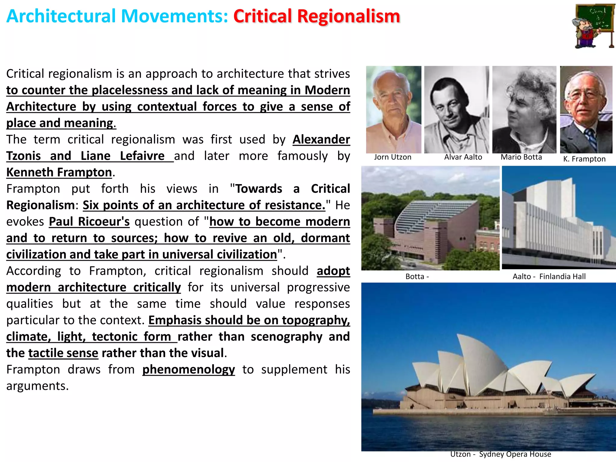 Architectural Movements: Critical Regionalism
Critical regionalism is an approach to architecture that strives
to counter the placelessness and lack of meaning in Modern
Architecture by using contextual forces to give a sense of
place and meaning.
The term critical regionalism was first used by Alexander
Tzonis and Liane Lefaivre and later more famously by
Kenneth Frampton.
Frampton put forth his views in "Towards a Critical
Regionalism: Six points of an architecture of resistance." He
evokes Paul Ricoeur's question of "how to become modern
and to return to sources; how to revive an old, dormant
civilization and take part in universal civilization".
According to Frampton, critical regionalism should adopt
modern architecture critically for its universal progressive
qualities but at the same time should value responses
particular to the context. Emphasis should be on topography,
climate, light, tectonic form rather than scenography and
the tactile sense rather than the visual.
Frampton draws from phenomenology to supplement his
arguments.
Jorn Utzon Alvar Aalto Mario Botta K. Frampton
Utzon - Sydney Opera House
Aalto - Finlandia HallBotta -
 