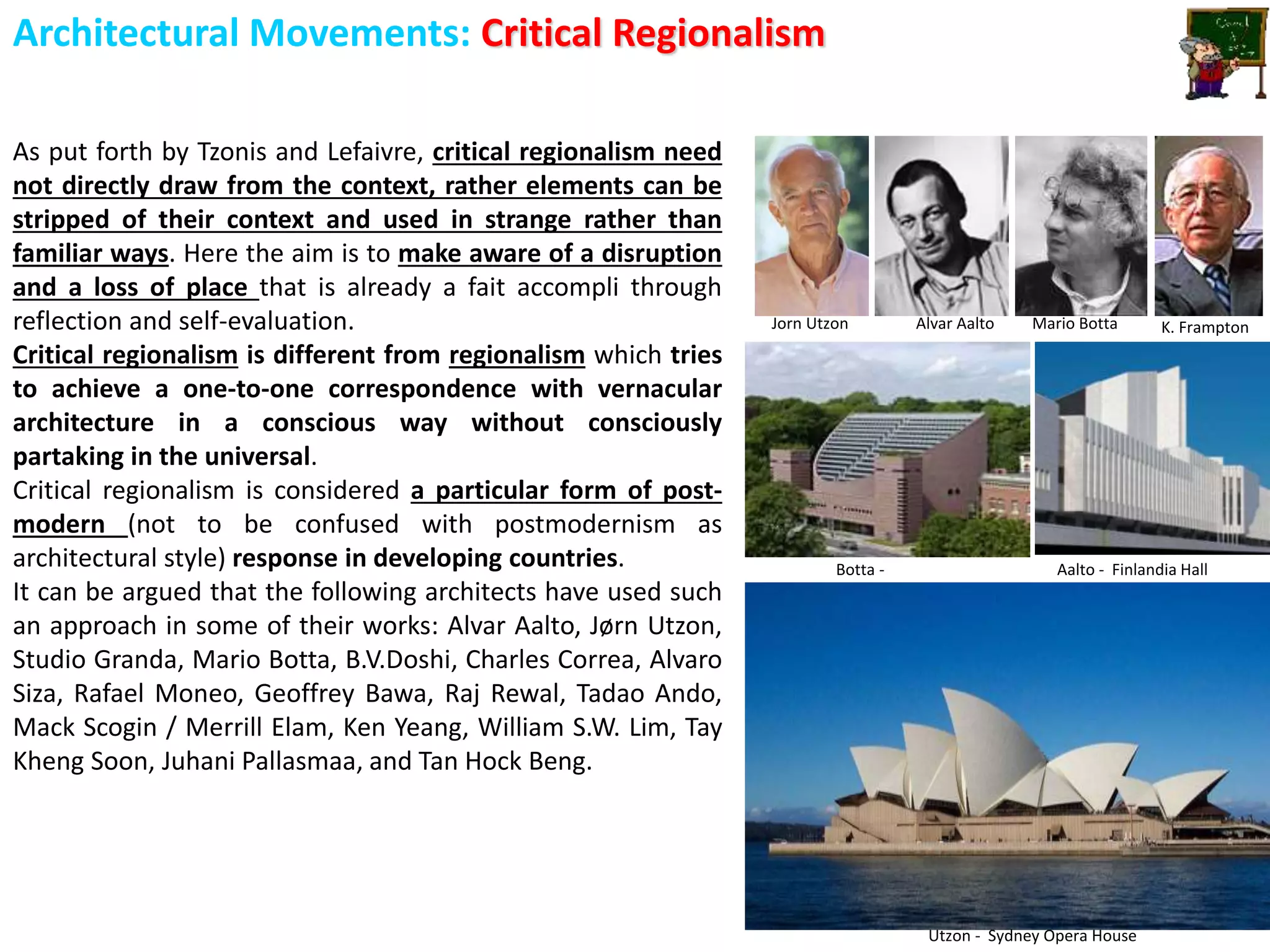 Architectural Movements: Critical Regionalism
As put forth by Tzonis and Lefaivre, critical regionalism need
not directly draw from the context, rather elements can be
stripped of their context and used in strange rather than
familiar ways. Here the aim is to make aware of a disruption
and a loss of place that is already a fait accompli through
reflection and self-evaluation.
Critical regionalism is different from regionalism which tries
to achieve a one-to-one correspondence with vernacular
architecture in a conscious way without consciously
partaking in the universal.
Critical regionalism is considered a particular form of post-
modern (not to be confused with postmodernism as
architectural style) response in developing countries.
It can be argued that the following architects have used such
an approach in some of their works: Alvar Aalto, Jørn Utzon,
Studio Granda, Mario Botta, B.V.Doshi, Charles Correa, Alvaro
Siza, Rafael Moneo, Geoffrey Bawa, Raj Rewal, Tadao Ando,
Mack Scogin / Merrill Elam, Ken Yeang, William S.W. Lim, Tay
Kheng Soon, Juhani Pallasmaa, and Tan Hock Beng.
Jorn Utzon Alvar Aalto Mario Botta K. Frampton
Utzon - Sydney Opera House
Aalto - Finlandia HallBotta -
 