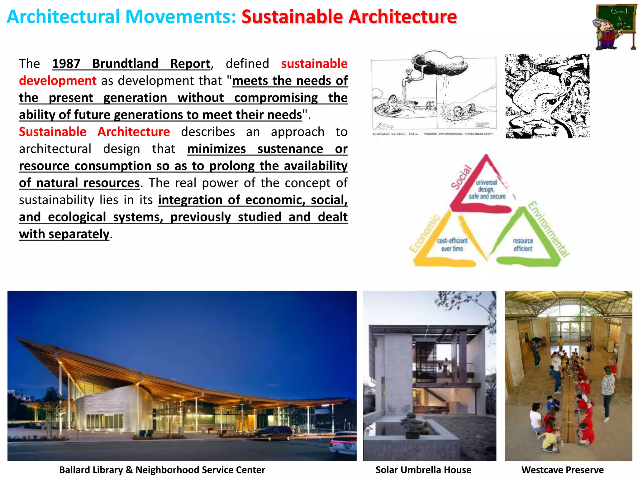 Architectural Movements: Sustainable Architecture
The 1987 Brundtland Report, defined sustainable
development as development that "meets the needs of
the present generation without compromising the
ability of future generations to meet their needs".
Sustainable Architecture describes an approach to
architectural design that minimizes sustenance or
resource consumption so as to prolong the availability
of natural resources. The real power of the concept of
sustainability lies in its integration of economic, social,
and ecological systems, previously studied and dealt
with separately.
Ballard Library & Neighborhood Service Center Solar Umbrella House Westcave Preserve
 