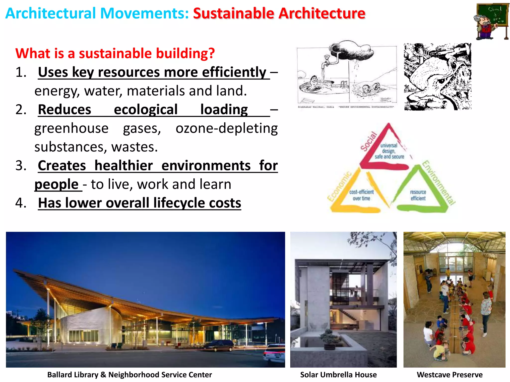 Architectural Movements: Sustainable Architecture
What is a sustainable building?
1. Uses key resources more efficiently –
energy, water, materials and land.
2. Reduces ecological loading –
greenhouse gases, ozone-depleting
substances, wastes.
3. Creates healthier environments for
people - to live, work and learn
4. Has lower overall lifecycle costs
Ballard Library & Neighborhood Service Center Solar Umbrella House Westcave Preserve
 