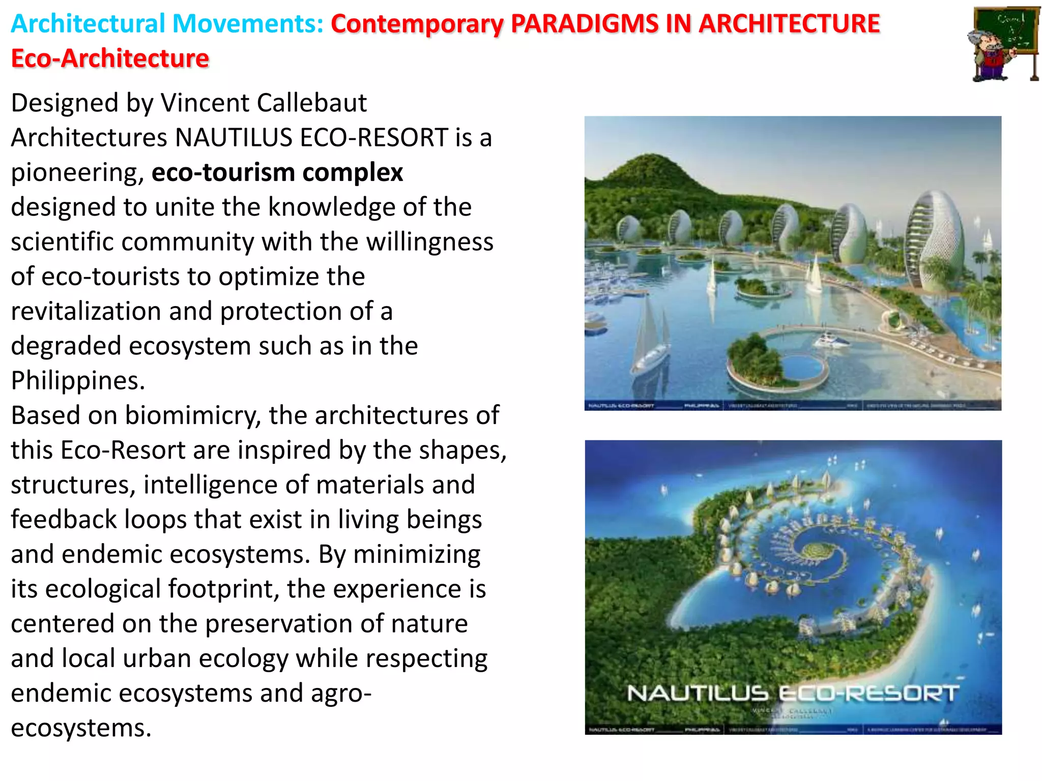 Architectural Movements: Contemporary PARADIGMS IN ARCHITECTURE
Eco-Architecture
Designed by Vincent Callebaut
Architectures NAUTILUS ECO-RESORT is a
pioneering, eco-tourism complex
designed to unite the knowledge of the
scientific community with the willingness
of eco-tourists to optimize the
revitalization and protection of a
degraded ecosystem such as in the
Philippines.
Based on biomimicry, the architectures of
this Eco-Resort are inspired by the shapes,
structures, intelligence of materials and
feedback loops that exist in living beings
and endemic ecosystems. By minimizing
its ecological footprint, the experience is
centered on the preservation of nature
and local urban ecology while respecting
endemic ecosystems and agro-
ecosystems.
 