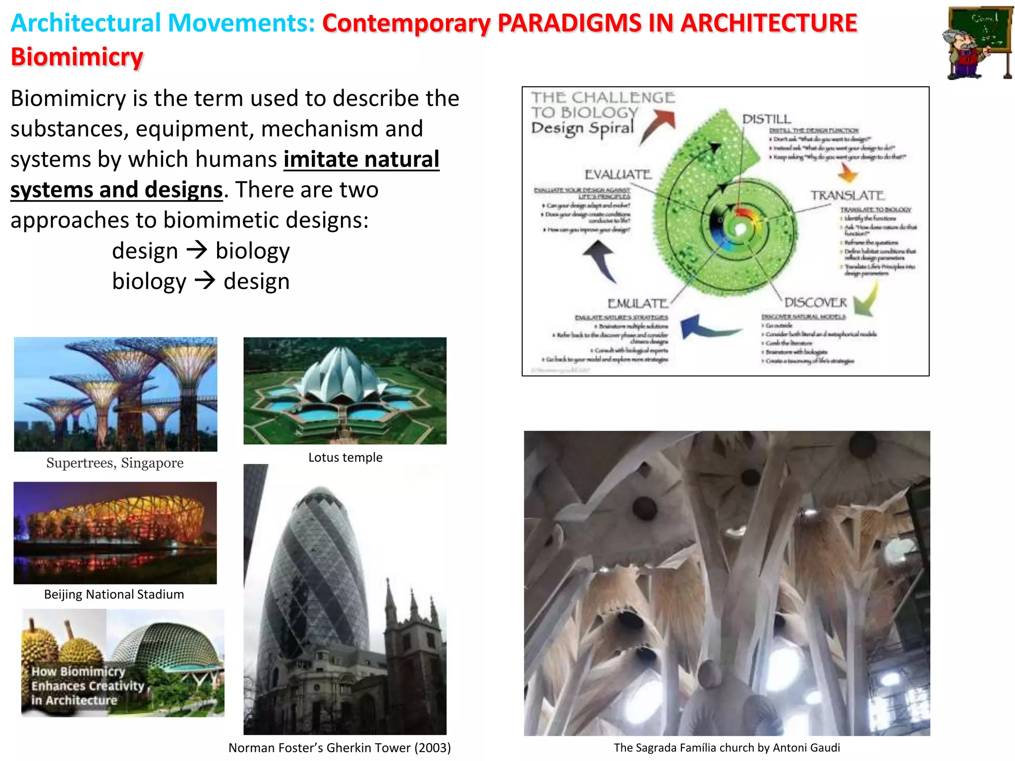 Architectural Movements: Contemporary PARADIGMS IN ARCHITECTURE
Biomimicry
The Sagrada Família church by Antoni Gaudi
Supertrees, Singapore
Beijing National Stadium
Lotus temple
Norman Foster’s Gherkin Tower (2003)
Biomimicry is the term used to describe the
substances, equipment, mechanism and
systems by which humans imitate natural
systems and designs. There are two
approaches to biomimetic designs:
design  biology
biology  design
 
