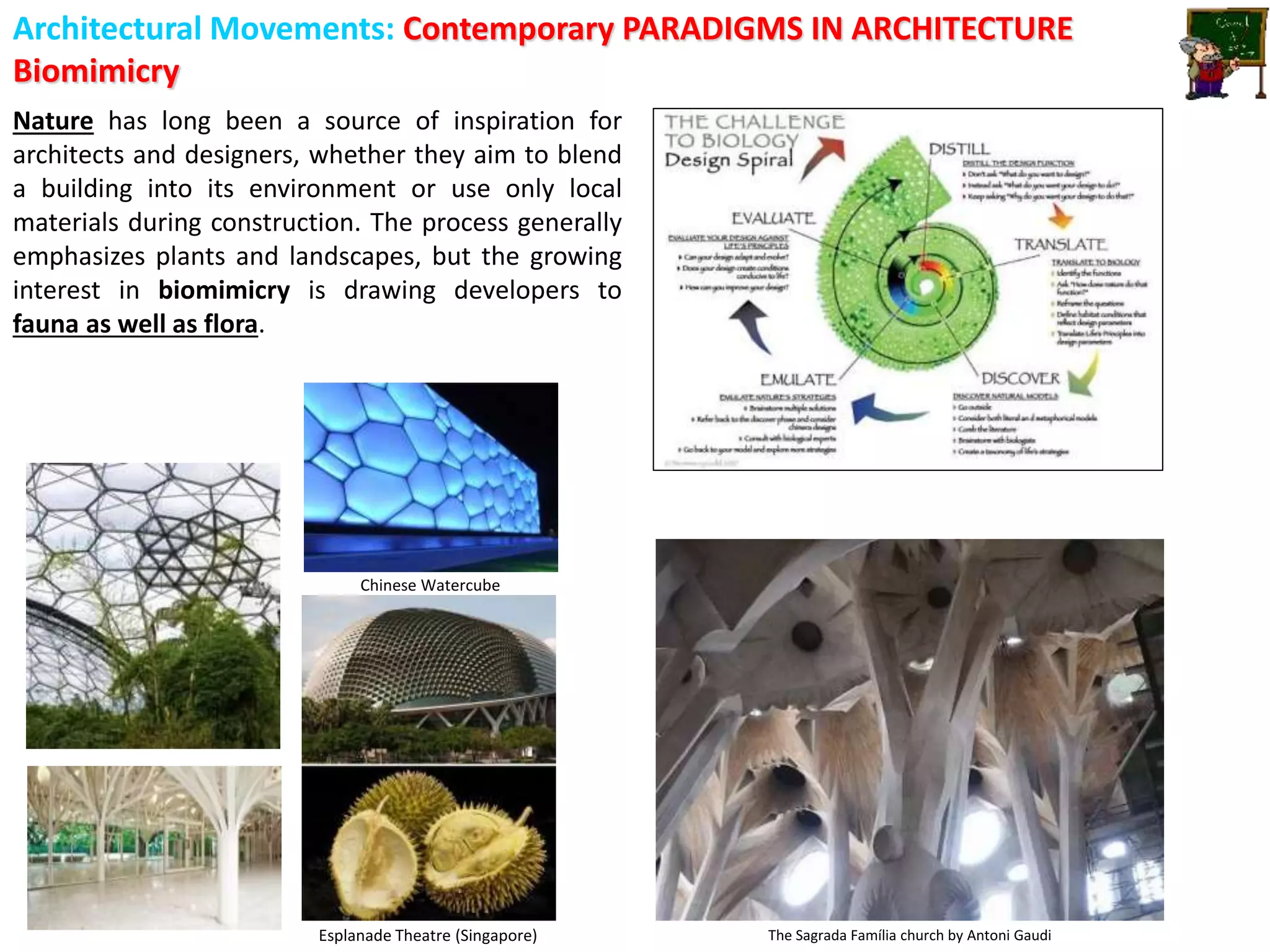 Architectural Movements: Contemporary PARADIGMS IN ARCHITECTURE
Biomimicry
The Sagrada Família church by Antoni Gaudi
Super Trees, Singapore Chinese Watercube
Esplanade Theatre (Singapore)
Nature has long been a source of inspiration for
architects and designers, whether they aim to blend
a building into its environment or use only local
materials during construction. The process generally
emphasizes plants and landscapes, but the growing
interest in biomimicry is drawing developers to
fauna as well as flora.
 