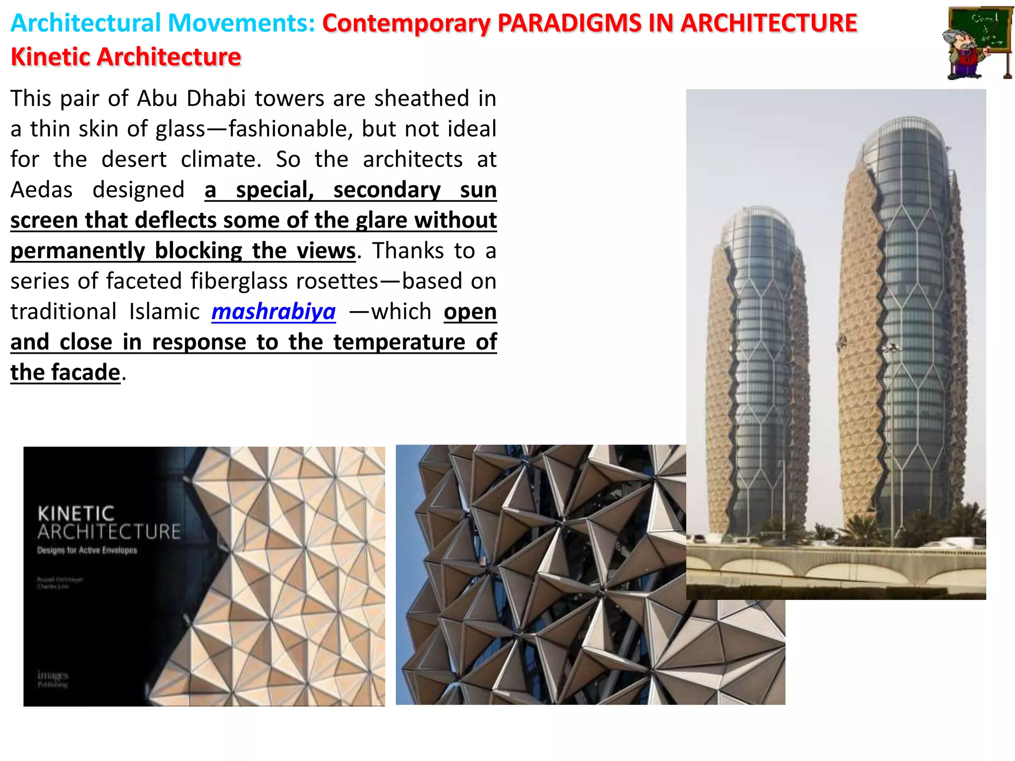 Architectural Movements: Contemporary PARADIGMS IN ARCHITECTURE
Kinetic Architecture
This pair of Abu Dhabi towers are sheathed in
a thin skin of glass—fashionable, but not ideal
for the desert climate. So the architects at
Aedas designed a special, secondary sun
screen that deflects some of the glare without
permanently blocking the views. Thanks to a
series of faceted fiberglass rosettes—based on
traditional Islamic mashrabiya —which open
and close in response to the temperature of
the facade.
 